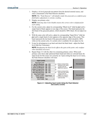 Page 60 Section 3: Operation 
020-100001-01 Rev. 01 (04/07)  3-31. 
1. Display a 16 level grayscale test pattern from the desired external source, and 
enter a checkmark in the Peak Detector checkbox.  
NOTE: The “Peak Detector” will initially render the grayscale as a uniform gray 
field before adjustment or extreme crushing. 
2. Display one primary color.  
NOTE: Selecting Auto Color Enable ensures the correct color is displayed for 
each setting.  
3. For the current color, adjust its corresponding “Black...