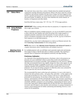 Page 87Section 3: Operation  
3-58 020-100001-01 Rev. 01 (04/07) 
 
The read-only Status menu lists a variety of details about the standard and optional 
components currently detected in the projector. Refer to the Status menu for versions 
of hardware and software installed, the type (size) of lamp, the hours logged in total 
and for a specific period (such as a rental period), and for your projector model name 
and serial number. In addition, the Status menu identifies the current channel, its 
location, its...