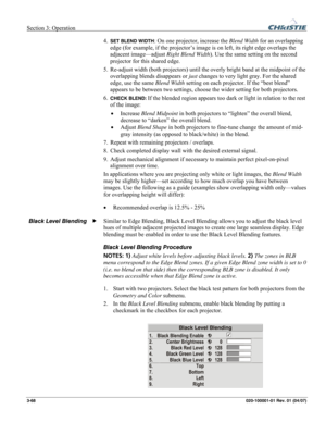 Page 97Section 3: Operation  
3-68 020-100001-01 Rev. 01 (04/07) 
4. SET BLEND WIDTH: On one projector, increase the Blend Width for an overlapping 
edge (for example, if the projector’s image is on left, its right edge overlaps the 
adjacent image—adjust Right Blend Width). Use the same setting on the second 
projector for this shared edge. 
5. Re-adjust width (both projectors) until the overly bright band at the midpoint of the 
overlapping blends disappears or just changes to very light gray. For the shared...