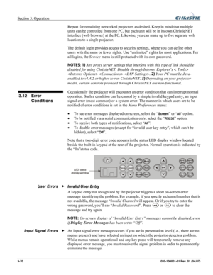 Page 99Section 3: Operation  
3-70 020-100001-01 Rev. 01 (04/07) 
Repeat for remaining networked projectors as desired. Keep in mind that multiple 
units can be controlled from one PC, but each unit will be in its own ChristieNET 
interface (web browser) at the PC. Likewise, you can make up to five separate web 
locations to a single projector. 
The default login provides access to security settings, where you can define other 
users with the same or fewer rights. Use “unlimited” rights for most applications....