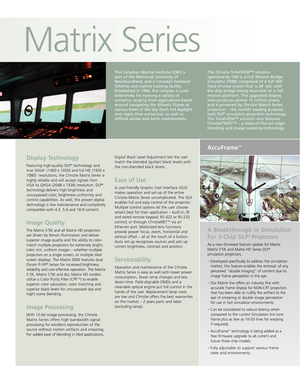 Page 2Matrix Series
Display Technology
Featuring highquality DLP®technology and
true SXGA+(1400 x 1050) and full HD (1920 x
1080)  resolutions, the Christie Matrix Series is
highly reliable and will accept signals from
VGA to QXGA (2048 x 1536) 
resolution.DLP®
technologydelivers high brightness and
unsurpassedcolor,brightness uniformity and
control capabilities. As well, this proven digital
technology is low maintenance and completely
compatible with 4:3, 5:4 and 16:9 content. 
Image Quality
The Matrix S+5K...