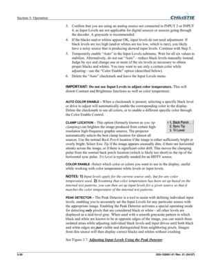 Page 59Section 3: Operation  
3-30 020-100001-01 Rev. 01 (04/07) 
3. Confirm that you are using an analog source not connected to INPUT 3 or INPUT 
4, as Input Levels are not applicable for digital sources or sources going through 
the decoder. A grayscale is recommended. 
4. If the blacks and/or whites appear OK, input levels do not need adjustment. If 
black levels are too high (and/or whites are too low, which is rare), you likely 
have a noisy source that is producing skewed input levels. Continue with Step...