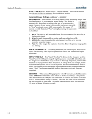 Page 65Section 3: Operation  
3-36 020-100001-01 Rev. 01 (04/07) 
WARP LATENCY (Matrix models only) — Requires optional ChristieTWIST module. 
See ChristieTWIST User’s Manual
 provided with the module. 
Advanced Image Settings continued 
— SUBMENU 
MOTION FILTER — 
This control is most useful for smoothing out moving images from 
interlaced sources. In most cases the proper Motion Filter setting is 
automatically determined according to the type of incoming source 
signal. However, if your source is jittery...