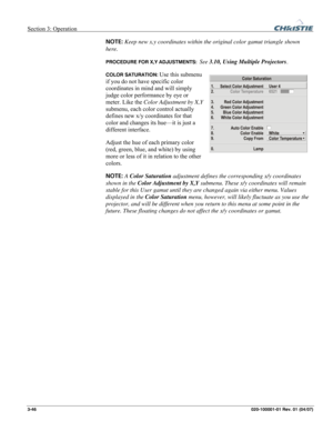 Page 75Section 3: Operation  
3-46 020-100001-01 Rev. 01 (04/07) 
NOTE: Keep new x,y coordinates within the original color gamut triangle shown 
here. 
PROCEDURE FOR X,Y ADJUSTMENTS:  See 3.10, Using Multiple Projectors. 
COLOR SATURATION: Use this submenu 
if you do not have specific color 
coordinates in mind and will simply 
judge color performance by eye or 
meter. Like the Color Adjustment by X,Y 
submenu, each color control actually 
defines new x/y coordinates for that 
color and changes its hue—it is...