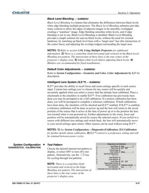 Page 76 Section 3: Operation 
020-100001-01 Rev. 01 (04/07)  3-47. 
Black Level Blending — SUBMENU 
Black Level Blending is a feature that eliminates the differences between black levels 
when edge blending multiple projectors. The Black Level Blending submenu provides 
many controls to allow the edges of adjacent images to be smoothly overlapped 
creating a “seamless” image. Edge blending smoothes white levels, and if edge 
blending is not in use, Black Level Blending is disabled. Black Level Blending...