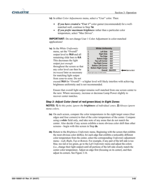 Page 92 Section 3: Operation 
020-100001-01 Rev. 01 (04/07)  3-63. 
1d) In either Color Adjustments menu, select a “User” color. Then: 
• If you have created a “User 1” color gamut (recommended) for a well-
matched wall, continue to Step 1e. 
• If you prefer maximum brightness rather than a particular color 
temperature, select “Max Drives”.
 
IMPORTANT: Do not change User 1 Color Adjustment in color-matched 
applications! 
 
1e) In the White Uniformity 
menu, set the “Overall” 
output level to 50.0 and all...