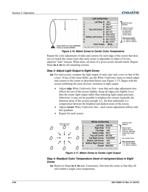 Page 93Section 3: Operation  
3-64 020-100001-01 Rev. 01 (04/07) 
 
Figure 3.16. Match Zones to Center Color Temperature 
Repeat the color adjustment of sides and corners for each edge of the screen that does 
not yet match the center (note that each corner is adjustable in either of its two 
adjacent “side” menus). When done, all areas of a given screen should match. Repeat 
Steps 
2a & 2b for all remaining screens. 
Step 3: Adjust Light Output in Eight Zones 
3a) For each screen, compare the light output of...