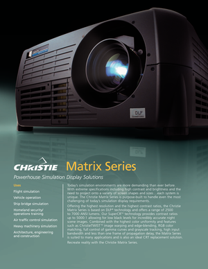 Page 1Matrix Series
Powerhouse Simulation Display Solutions 
Today’s simulation environments are more demanding than ever before.
With extreme specifications including high contrast and brightness and the
need to project onto a variety of screen shapes and sizes . . . each system is
unique. The Christie Matrix Series is purposebuilt to handle even the most
challenging of today’s simulation display requirements.
Offering the highest resolution and the highest contrast ratios, the Christie
Matrix Series is based...