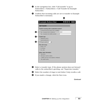 Page 101CHAPTER 4: Setting up the integration93
eIn the navigation bar, click “Call transfer” to go to 
Subscribers > Subscribers > Call Transfer for Example 
Subscriber.
fConfirm that incoming calls are set to transfer to Example 
Subscriber’s extension.
gSelect a transfer type. If the phone system does not forward 
calls to the subscriber’s greeting, use “Supervise transfer.” 
hSelect the number of rings to wait before Unity recalls a call.
iIf you made a change, click the Save icon.
Continued
f
g
h
i 