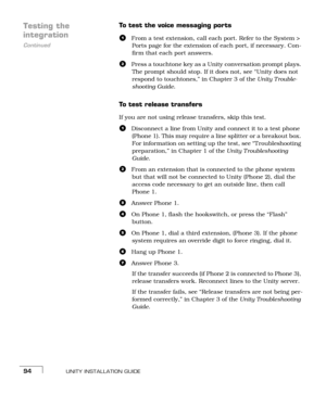 Page 102UNITY INSTALLATION GUIDE94
Testing the 
Continued
integration
To test the voice messaging ports
aFrom a test extension, call each port. Refer to the System > 
Ports page for the extension of each port, if necessary. Con-
firm that each port answers.
bPress a touchtone key as a Unity conversation prompt plays. 
The prompt should stop. If it does not, see “Unity does not 
respond to touchtones,” in Chapter 3 of the Unity T rouble-
shooting Guide.
To test release transfers
If you are not using release...
