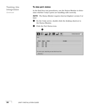 Page 104UNITY INSTALLATION GUIDE96
Testing the 
Continued
integration
To view port status
In the final four test procedures, use the Status Monitor to deter-
mine whether Unity’s ports are handling calls correctly.
NOTE:The Status Monitor requires Internet Explorer version 5 or 
later.
aOn the Unity server, double-click the desktop shortcut to 
the Status Monitor.
bClick the Port Status icon. 
b 