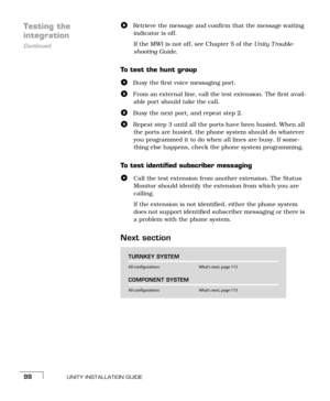 Page 106UNITY INSTALLATION GUIDE98
Testing the 
Continued
integration
fRetrieve the message and confirm that the message waiting 
indicator is off.
If the MWI is not off, see Chapter 5 of the Unity T rouble-
shooting Guide.
To test the hunt group
aBusy the first voice messaging port.
bFrom an external line, call the test extension. The first avail-
able port should take the call.
cBusy the next port, and repeat stepb.
dRepeat stepc until all the ports have been busied. When all 
the ports are busied, the phone...