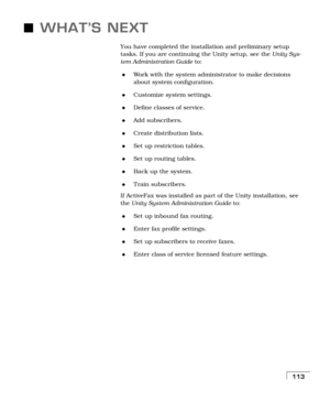 Page 121113
WHAT’S NEXT
You have completed the installation and preliminary setup 
tasks. If you are continuing the Unity setup, see the Unity Sys-
tem Administration Guide to:
Work with the system administrator to make decisions 
about system configuration.
Customize system settings.
Define classes of service.
Add subscribers.
Create distribution lists.
Set up restriction tables.
Set up routing tables.
Back up the system.
Train subscribers.
If ActiveFax was installed as part of the Unity installation,...
