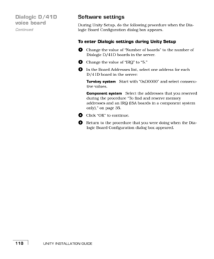 Page 126UNITY INSTALLATION GUIDE118
Dialogic D/41D  
Continued
voice boardSoftware settingsDuring Unity Setup, do the following procedure when the Dia-
logic Board Configuration dialog box appears.
To enter Dialogic settings during Unity Setup
aChange the value of “Number of boards” to the number of 
Dialogic D/41D boards in the server.
bChange the value of “IRQ” to “5.”
cIn the Board Addresses list, select one address for each 
D/41D board in the server:
Turnkey systemStart with “0xD0000” and select consecu-...
