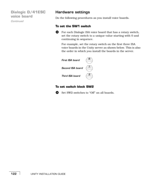 Page 130UNITY INSTALLATION GUIDE122
Dialogic D/41ESC 
Continued
voice boardHardware settingsDo the following procedures as you install voice boards.
To  s e t  t h e  S W 1  s w i t c h
For each Dialogic ISA voice board that has a rotary switch, 
set the rotary switch to a unique value starting with 0 and 
continuing in sequence. 
For example, set the rotary switch on the first three ISA 
voice boards in the Unity server as shown below. This is also 
the order in which you install the boards in the server. 
To...