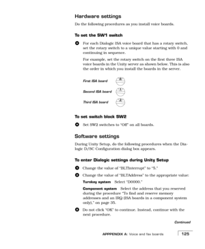 Page 133APPPENDIX A: Voice and fax boards125
Hardware settings
Do the following procedures as you install voice boards.
To  s e t  t h e  S W 1  s w i t c h
For each Dialogic ISA voice board that has a rotary switch, 
set the rotary switch to a unique value starting with 0 and 
continuing in sequence.
For example, set the rotary switch on the first three ISA 
voice boards in the Unity server as shown below. This is also 
the order in which you install the boards in the server.
To  s e t  s w i t c h  b l o c k...