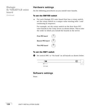 Page 136UNITY INSTALLATION GUIDE128
Dialogic 
D/120JCT-LS voice 
Continued
boardHardware settingsDo the following procedures as you install voice boards.
To set the SW100 switch
For each Dialogic PCI voice board that has a rotary switch, 
set the rotary switch to a unique value starting with 1 and 
continuing in sequence. 
For example, set the rotary switch on the first three PCI 
voice boards in the Unity server as shown below. This is also 
the order in which you install the boards in the server. 
To  s e t...