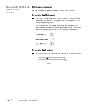 Page 142UNITY INSTALLATION GUIDE134
Dialogic D/160SC-LS 
Continued
voice boardHardware settingsDo the following procedures as you install voice boards.
To set the SW100 switch
For each Dialogic ISA voice board that has a rotary switch, 
set the rotary switch to a unique value starting with 0 and 
continuing in sequence. 
For example, set the rotary switch on the first three ISA 
voice boards in the Unity server as shown below. This is also 
the order in which you install the boards in the server. 
To  s e t  t h...