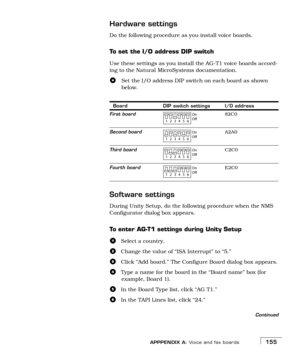 Page 163APPPENDIX A: Voice and fax boards155
Hardware settings
Do the following procedure as you install voice boards.
To set the I/O address DIP switch
Use these settings as you install the AG-T1 voice boards accord-
ing to the Natural MicroSystems documentation.
Set the I/O address DIP switch on each board as shown 
below.
Software settings
During Unity Setup, do the following procedure when the NMS 
Configurator dialog box appears. 
To enter AG-T1 settings during Unity Setup
aSelect a country.
bChange the...