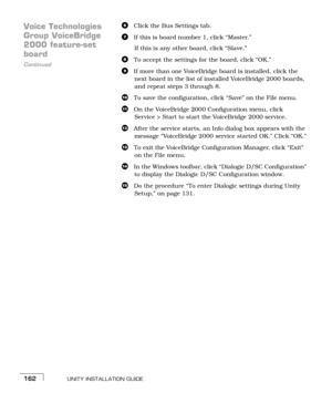 Page 170UNITY INSTALLATION GUIDE162
Voice Technologies 
Group VoiceBridge 
2000 feature-set 
Continued
board
fClick the Bus Settings tab.
gIf this is board number 1, click “Master.” 
If this is any other board, click “Slave.”
hTo accept the settings for the board, click “OK.” 
iIf more than one VoiceBridge board is installed, click the 
next board in the list of installed VoiceBridge 2000 boards, 
and repeat steps c throughh.
jTo save the configuration, click “Save” on the File menu.
kOn the VoiceBridge 2000...