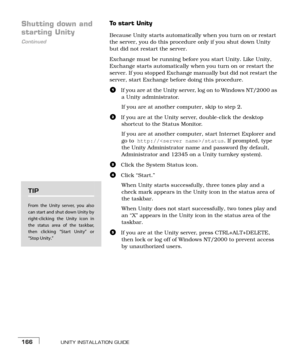 Page 174UNITY INSTALLATION GUIDE166
Shutting down and 
Continued
starting Unity
To  s t a r t  U n i t y
Because Unity starts automatically when you turn on or restart 
the server, you do this procedure only if you shut down Unity 
but did not restart the server.
Exchange must be running before you start Unity. Like Unity, 
Exchange starts automatically when you turn on or restart the 
server. If you stopped Exchange manually but did not restart the 
server, start Exchange before doing this procedure.
aIf you...