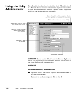 Page 176UNITY INSTALLATION GUIDE168
Using the Unity 
Administrator The administration interface is called the Unity Administrator. It 
is a Web site that is accessed with Internet Explorer version 4.01 
or later. (Earlier versions of Internet Explorer are not supported, 
and Netscape Navigator is not supported.) 
WARNING!Do not use the “Back” button in Internet Explorer to 
return to a page that you viewed earlier. Instead, use the links in 
the Unity Administrator navigation bar.
WARNING!
To access the Unity...