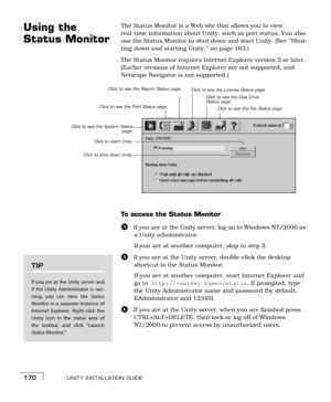 Page 178UNITY INSTALLATION GUIDE170
Using the 
Status MonitorThe Status Monitor is a Web site that allows you to view 
real-time information about Unity, such as port status. You also 
use the Status Monitor to shut down and start Unity. (See “Shut-
ting down and starting Unity,” on page 163.)
The Status Monitor requires Internet Explorer version 5 or later. 
(Earlier versions of Internet Explorer are not supported, and 
Netscape Navigator is not supported.)  
To access the Status Monitor
aIf you are at the...