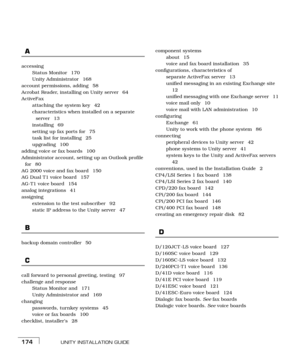 Page 182UNITY INSTALLATION GUIDE174
A
accessing
Status Monitor  170
Unity Administrator  168
account permissions, adding  58
Acrobat Reader, installing on Unity server  64
ActiveFax
attaching the system key  42
characteristics when installed on a separate 
server 13
installing 69
setting up fax ports for  75
task list for installing  25
upgrading 100
adding voice or fax boards  100
Administrator account, setting up an Outlook profile 
for 80
AG 2000 voice and fax board  150
AG Dual T1 voice board  157
AG-T1...