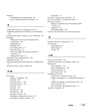 Page 183INDEX175
domains
establishing trust relationships  56
name of default Windows NT/2000  14
E
e-mail clients and voice message access  6
establishing Windows NT/2000 trust relationships 
56
Example Subscriber, using as a test subscriber  92
Exchange
adding Services Account Administration 
permissions 58
configuring 61
installing 60
networking servers  7
Unity site name  14
when reinstalling on turnkey systems is 
required 14
working with Unity  5
exiting the Unity Administrator  169
expansion chassis  40...