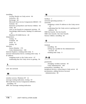 Page 184UNITY INSTALLATION GUIDE176
installing
Acrobat Reader on Unity server  64
ActiveFax 69
Exchange 60
Microsoft Data Access Components (MDAC)  63
Outlook 62
Symantec pcAnywhere and Norton Utilities  64
Unity 69
voice or fax boards in component systems  35
VoiceBridge 2000 boards, finding I/O addresses 
67
Windows NT/2000 Server  49
integrations
analog 41
available 90
serial 41
testing 92
interface
Status Monitor  170
Unity Administrator  168
Internet Explorer, working with Unity  5
Internet Information...