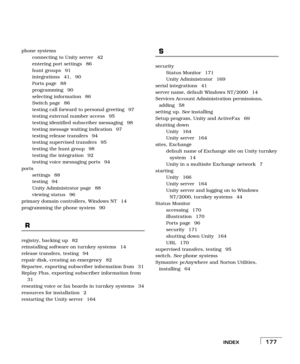 Page 185INDEX177
phone systems
connecting to Unity server  42
entering port settings  86
hunt groups  91
integrations 41, 90
Ports page  88
programming 90
selecting information  86
Switch page  86
testing call forward to personal greeting  97
testing external number access  95
testing identified subscriber messaging  98
testing message waiting indication  97
testing release transfers  94
testing supervised transfers  95
testing the hunt group  98
testing the integration  92
testing voice messaging ports  94...