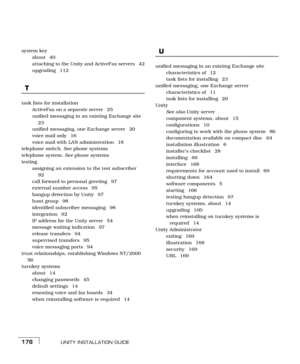 Page 186UNITY INSTALLATION GUIDE178
system key
about 40
attaching to the Unity and ActiveFax servers  42
upgrading 112
T
task lists for installation
ActiveFax on a separate server  25
unified messaging in an existing Exchange site 
23
unified messaging, one Exchange server  20
voice mail only  16
voice mail with LAN administration  18
telephone switch. See phone systems
telephone system. See phone systems
testing
assigning an extension to the test subscriber 
92
call forward to personal greeting  97
external...