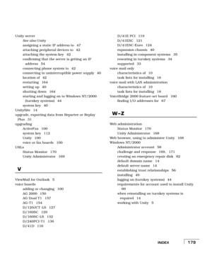 Page 187INDEX179
Unity server
See also Unity
assigning a static IP address to  47
attaching peripheral devices to  42
attaching the system key  42
confirming that the server is getting an IP 
address 54
connecting phone system to  42
connecting to uninterruptible power supply  40
location of  42
restarting 164
setting up  40
shutting down  164
starting and logging on to Windows NT/2000 
(turnkey systems)  44
system key  40
UnitySite 14
upgrade, exporting data from Repartee or Replay 
Plus 31
upgrading
ActiveFax...