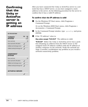 Page 62UNITY INSTALLATION GUIDE54
Confirming 
that the 
Unity or 
ActiveFax 
server is 
getting an 
IP addressAfter you have connected the Unity or ActiveFax server to a net-
work that has a DHCP server, or you have assigned a static 
address to the server, do the following procedure for the server to 
confirm that it has a valid IP address.
To confirm that the IP address is valid
aOn the Windows NT Start menu, click Programs > 
Command Prompt.
Or on the Windows 2000 Start menu, click Programs > 
Accessories >...