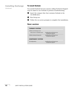 Page 70UNITY INSTALLATION GUIDE62
Continued
Installing ExchangeTo install Outlook
You install Outlook because anyone calling Technical Support 
may be asked to use Outlook to perform troubleshooting.
aInsert the compact disc that contains Outlook in the 
CD-ROM drive.
bRun Setup.exe.
cFollow the on-screen prompts to complete the installation.
Next section
TURNKEY SYSTEM
Unified, one Exchange server
Unity server is a member serverInstalling Microsoft Data Access 
Components, page 63
Unified, existing Exchange...