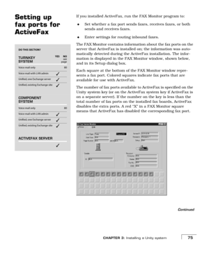 Page 83CHAPTER 3: Installing a Unity system75
Setting up 
fax ports for 
ActiveFaxIf you installed ActiveFax, run the FAX Monitor program to:
Set whether a fax port sends faxes, receives faxes, or both 
sends and receives faxes.
Enter settings for routing inbound faxes.
The FAX Monitor contains information about the fax ports on the 
server that ActiveFax is installed on; the information was auto-
matically detected during the ActiveFax installation. The infor-
mation is displayed in the FAX Monitor window,...