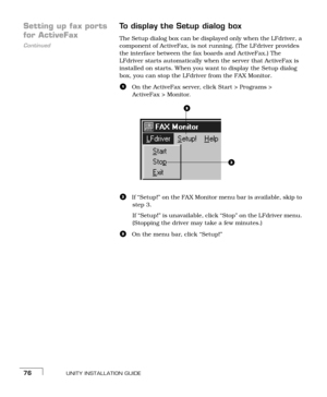 Page 84UNITY INSTALLATION GUIDE76
Setting up fax ports 
Continued
for ActiveFaxTo display the Setup dialog boxThe Setup dialog box can be displayed only when the LFdriver, a 
component of ActiveFax, is not running. (The LFdriver provides 
the interface between the fax boards and ActiveFax.) The 
LFdriver starts automatically when the server that ActiveFax is 
installed on starts. When you want to display the Setup dialog 
box, you can stop the LFdriver from the FAX Monitor.
aOn the ActiveFax server, click Start...