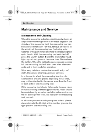 Page 111 609 929 X43 | (3.11.10)Bosch Power Tools
24 | English 
Maintenance and Service
Maintenance and Cleaning
When the measuring indicator  c continuously shows an 
amplitude even though there  is no metal object in the 
vicinity of the measuring t ool, the measuring tool can 
be calibrated manually. For this, remove all objects in 
the vicinity of the measur ing tool (including wrist 
watches or rings of metal) an d hold the measuring tool 
up in the air. With the measuring tool switched off, 
press the...