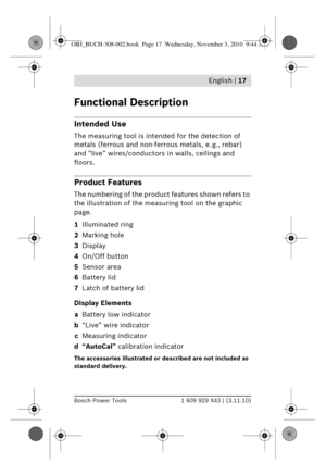 Page 4 English | 17
Bosch Power Tools1 609 929 X43 | (3.11.10)
Functional Description
Intended Use
The measuring tool is intended for the detection of 
metals (ferrous and non-ferrous metals, e. g., rebar) 
and “live” wires/conductors  in walls, ceilings and 
floors.
Product Features
The numbering of the produc t features shown refers to 
the illustration of the meas uring tool on the graphic 
page.
1 Illuminated ring
2 Marking hole
3 Display
4 On/Off button
5 Sensor area
6 Battery lid
7 Latch of battery lid...