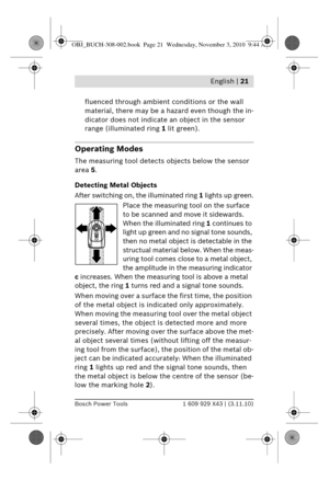 Page 8 English | 21
Bosch Power Tools1 609 929 X43 | (3.11.10)
fluenced through ambient conditions or the wall 
material, there may be a hazard even though the in-
dicator does not indicate an object in the sensor 
range (illuminated ring  1 lit green).
Operating Modes
The measuring tool detects objects below the sensor 
area 5.
Detecting Metal Objects
After switching on, the illuminated ring  1 lights up green.
Place the measuring tool on the surface 
to be scanned and move it sidewards. 
When the illuminated...