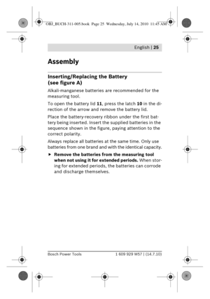 Page 11 English | 25
Bosch Power Tools1 609 929 W57 | (14.7.10)
Assembly
Inserting/Replacing the Battery 
(see figure A)
Alkali-manganese batteries are recommended for the 
measuring tool.
To open the battery lid  11, press the latch 10 in the di-
rection of the arrow and remove the battery lid.
Place the battery-recovery ribbon under the first bat-
tery being inserted. Insert  the supplied batteries in the 
sequence shown in the figure , paying attention to the 
correct polarity.
Always replace all batteries...