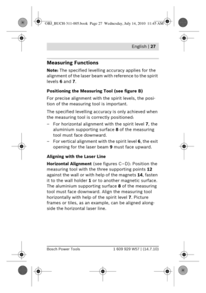 Page 13 English | 27
Bosch Power Tools1 609 929 W57 | (14.7.10)
Measuring Functions
Note: The specified levelling accuracy applies for the 
alignment of the laser beam wi th reference to the spirit 
levels  6 and 7.
Positioning the Measuring Tool (see figure B)
For precise alignment with the  spirit levels, the posi-
tion of the measuring tool is important.
The specified levelling accuracy  is only achieved when 
the measuring tool is  correctly positioned:
– For horizontal alignment with the spirit level  7,...