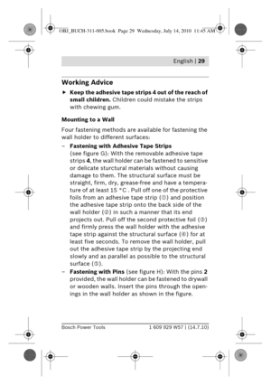 Page 15 English | 29
Bosch Power Tools1 609 929 W57 | (14.7.10)
Working Advice
fKeep the adhesive tape stri ps 4 out of the reach of 
small children.  Children could mistake the strips 
with chewing gum.
Mounting to a Wall
Four fastening methods are  available for fastening the 
wall holder to different surfaces:
– Fastening with Adhesive Tape Strips  
(see figure G): With the re movable adhesive tape 
strips  4, the wall holder can be fastened to sensitive 
or delicate sturctural  materials without causing...