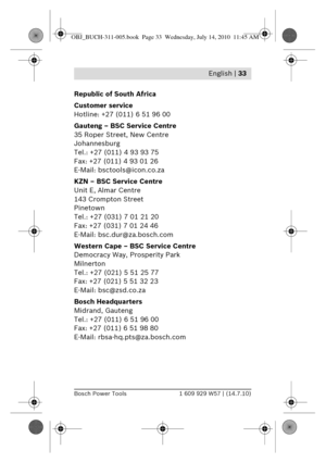 Page 19 English | 33
Bosch Power Tools1 609 929 W57 | (14.7.10)
Republic of South Africa
Customer service
Hotline: +27 (011) 6 51 96 00
Gauteng – BSC Service Centre
35 Roper Street, New Centre
Johannesburg
Tel.: +27 (011) 4 93 93 75
Fax: +27 (011) 4 93 01 26
E-Mail: bsctools@icon.co.za
KZN – BSC Service Centre
Unit E, Almar Centre
143 Crompton Street
Pinetown
Tel.: +27 (031) 7 01 21 20
Fax: +27 (031) 7 01 24 46
E-Mail: bsc.dur@za.bosch.com
Western Cape – BSC Service Centre
Democracy Way, Prosperity Park...