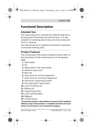 Page 9 English | 23
Bosch Power Tools1 609 929 W57 | (14.7.10)
Functional Description
Intended Use
The measuring tool is intended for determining and in-
dicating exact horizontal and ve rtical lines. It is also 
suitable for checking plumb lines and horizontal parti-
tions or surfaces.
The measuring tool is suitable exclusively for operation 
in enclosed working sites.
Product Features
The numbering of the produc t features shown refers to 
the illustration of the meas uring tool on the graphic 
page.
1 Wall...