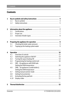 Page 22 | Contents
6 720 806 993 (2013/03) Greenstar
Contents
1 Key to symbols and safety instructions   . . . . . . . . . . . . . . . . . . . . . . . . . . . .   4
1.1 Key to symbols   . . . . . . . . . . . . . . . . . . . . . . . . . . . . . . . . . . . . . . . . . . .   4
1.2 Safety instructions   . . . . . . . . . . . . . . . . . . . . . . . . . . . . . . . . . . . . . . . .   5
2 Information about the appliance  . . . . . . . . . . . . . . . . . . . . . . . . . . . . . . . . . .   7
2.1 Certifications . ....