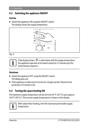 Page 1414 | Operation
6 720 806 993 (2013/03) Greenstar
4.2 Switching the appliance ON/OFF
Startup
▶ Switch the appliance ON using the ON/OFF switch.
The display shows the supply temperature.
Fig. 4  
Shutdown
▶ Switch the appliance OFF using the ON/OFF switch.
The diplay goes out.
▶ If the appliance is taken out of service for a longer period: Observe frost 
protection ( Section 4.8).
4.3 Turning the space heating ON
The maximum supply temperature can be set from 95 °F (35 °C) up to approx. 
194 °F (90 °C)....