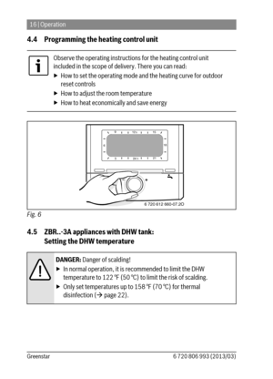 Page 1616 | Operation
6 720 806 993 (2013/03) Greenstar
4.4 Programming the heating control unit
Fig. 6  
4.5 ZBR..-3A appliances with DHW tank: 
Setting the DHW temperature
Observe the operating instructions for the heating control unit 
included in the scope of delivery. There you can read:
▶ How to set the operating mode and the heating curve for outdoor 
reset controls
▶ How to adjust the room temperature
▶ How to heat economically and save energy
DANGER: Danger of scalding!
▶ In normal operation, it is...