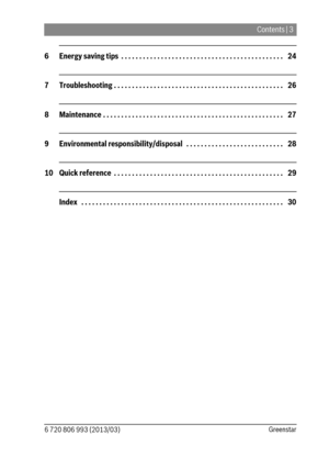 Page 3Contents | 3
6 720 806 993 (2013/03)Greenstar
6 Energy saving tips  . . . . . . . . . . . . . . . . . . . . . . . . . . . . . . . . . . . . . . . . . . . . .   24
7 Troubleshooting . . . . . . . . . . . . . . . . . . . . . . . . . . . . . . . . . . . . . . . . . . . . . . .   26
8 Maintenance . . . . . . . . . . . . . . . . . . . . . . . . . . . . . . . . . . . . . . . . . . . . . . . . . .   27
9 Environmental responsibility/disposal   . . . . . . . . . . . . . . . . . . . . . . . . . . .   28
10 Quick...