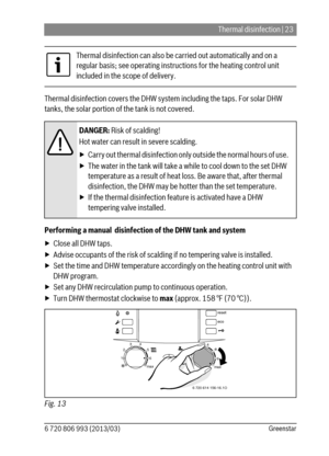 Page 23Thermal disinfection | 23
6 720 806 993 (2013/03)Greenstar
Thermal disinfection covers the DHW system including the taps. For solar DHW 
tanks, the solar portion of the tank is not covered. 
Performing a manual  disinfection of the DHW tank and system
▶ Close all DHW taps. 
▶ Advise occupants of the risk of scalding if no tempering valve is installed. 
▶ Set the time and DHW temperature accordingly on the heating control unit with 
DHW program.
▶ Set any DHW recirculation pump to continuous operation. 
▶...